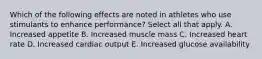 Which of the following effects are noted in athletes who use stimulants to enhance performance? Select all that apply. A. Increased appetite B. Increased muscle mass C. Increased heart rate D. Increased cardiac output E. Increased glucose availability