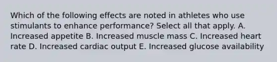 Which of the following effects are noted in athletes who use stimulants to enhance performance? Select all that apply. A. Increased appetite B. Increased muscle mass C. Increased heart rate D. Increased cardiac output E. Increased glucose availability