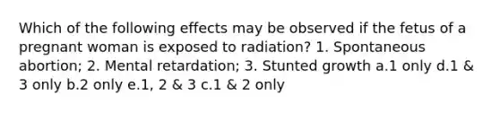 Which of the following effects may be observed if the fetus of a pregnant woman is exposed to radiation? 1. Spontaneous abortion; 2. Mental retardation; 3. Stunted growth a.1 only d.1 & 3 only b.2 only e.1, 2 & 3 c.1 & 2 only