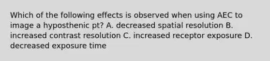 Which of the following effects is observed when using AEC to image a hyposthenic pt? A. decreased spatial resolution B. increased contrast resolution C. increased receptor exposure D. decreased exposure time