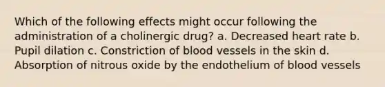 Which of the following effects might occur following the administration of a cholinergic drug? a. Decreased heart rate b. Pupil dilation c. Constriction of <a href='https://www.questionai.com/knowledge/kZJ3mNKN7P-blood-vessels' class='anchor-knowledge'>blood vessels</a> in the skin d. Absorption of nitrous oxide by the endothelium of blood vessels