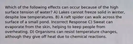 Which of the following effects can occur because of the high surface tension of water? A) Lakes cannot freeze solid in winter, despite low temperatures. B) A raft spider can walk across the surface of a small pond. Incorrect Response C) Sweat can evaporate from the skin, helping to keep people from overheating. D) Organisms can resist temperature changes, although they give off heat due to chemical reactions.