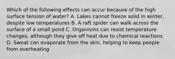 Which of the following effects can occur because of the high surface tension of water? A. Lakes cannot freeze solid in winter, despite low temperatures B. A raft spider can walk across the surface of a small pond C. Organisms can resist temperature changes, although they give off heat due to chemical reactions D. Sweat can evaporate from the skin, helping to keep people from overheating