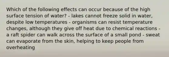 Which of the following effects can occur because of the high surface tension of water? - lakes cannot freeze solid in water, despite low temperatures - organisms can resist temperature changes, although they give off heat due to chemical reactions - a raft spider can walk across the surface of a small pond - sweat can evaporate from the skin, helping to keep people from overheating