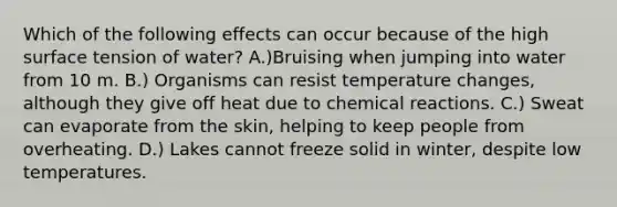 Which of the following effects can occur because of the high surface tension of water? A.)Bruising when jumping into water from 10 m. B.) Organisms can resist temperature changes, although they give off heat due to <a href='https://www.questionai.com/knowledge/kc6NTom4Ep-chemical-reactions' class='anchor-knowledge'>chemical reactions</a>. C.) Sweat can evaporate from the skin, helping to keep people from overheating. D.) Lakes cannot freeze solid in winter, despite low temperatures.