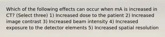 Which of the following effects can occur when mA is increased in CT? (Select three) 1) Increased dose to the patient 2) Increased image contrast 3) Increased beam intensity 4) Increased exposure to the detector elements 5) Increased spatial resolution