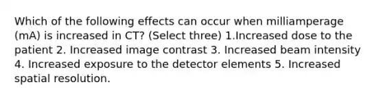 Which of the following effects can occur when milliamperage (mA) is increased in CT? (Select three) 1.Increased dose to the patient 2. Increased image contrast 3. Increased beam intensity 4. Increased exposure to the detector elements 5. Increased spatial resolution.