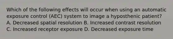 Which of the following effects will occur when using an automatic exposure control (AEC) system to image a hyposthenic patient? A. Decreased spatial resolution B. Increased contrast resolution C. Increased receptor exposure D. Decreased exposure time