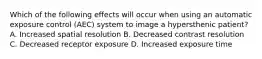 Which of the following effects will occur when using an automatic exposure control (AEC) system to image a hypersthenic patient? A. Increased spatial resolution B. Decreased contrast resolution C. Decreased receptor exposure D. Increased exposure time