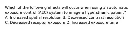 Which of the following effects will occur when using an automatic exposure control (AEC) system to image a hypersthenic patient? A. Increased spatial resolution B. Decreased contrast resolution C. Decreased receptor exposure D. Increased exposure time