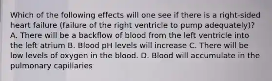 Which of the following effects will one see if there is a right-sided heart failure (failure of the right ventricle to pump adequately)? A. There will be a backflow of blood from the left ventricle into the left atrium B. Blood pH levels will increase C. There will be low levels of oxygen in the blood. D. Blood will accumulate in the pulmonary capillaries