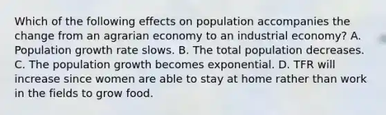 Which of the following effects on population accompanies the change from an agrarian economy to an industrial economy? A. Population growth rate slows. B. The total population decreases. C. The population growth becomes exponential. D. TFR will increase since women are able to stay at home rather than work in the fields to grow food.