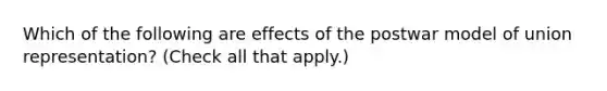 Which of the following are effects of the postwar model of union representation? (Check all that apply.)