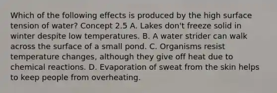 Which of the following effects is produced by the high surface tension of water? Concept 2.5 A. Lakes don't freeze solid in winter despite low temperatures. B. A water strider can walk across the surface of a small pond. C. Organisms resist temperature changes, although they give off heat due to chemical reactions. D. Evaporation of sweat from the skin helps to keep people from overheating.