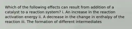 Which of the following effects can result from addition of a catalyst to a reaction system? i. An increase in the reaction activation energy ii. A decrease in the change in enthalpy of the reaction iii. The formation of different intermediates