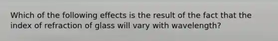 Which of the following effects is the result of the fact that the index of refraction of glass will vary with wavelength?