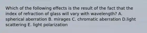 Which of the following effects is the result of the fact that the index of refraction of glass will vary with wavelength? A. spherical aberration B. mirages C. chromatic aberration D.light scattering E. light polarization