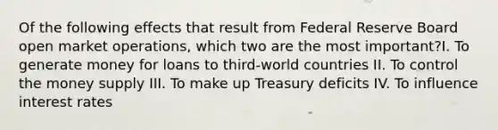 Of the following effects that result from Federal Reserve Board open market operations, which two are the most important?I. To generate money for loans to third-world countries II. To control the money supply III. To make up Treasury deficits IV. To influence interest rates