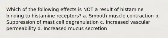 Which of the following effects is NOT a result of histamine binding to histamine receptors? a. Smooth muscle contraction b. Suppression of mast cell degranulation c. Increased vascular permeability d. Increased mucus secretion