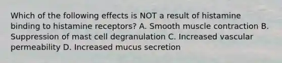 Which of the following effects is NOT a result of histamine binding to histamine receptors? A. Smooth muscle contraction B. Suppression of mast cell degranulation C. Increased vascular permeability D. Increased mucus secretion