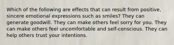 Which of the following are effects that can result from positive, sincere emotional expressions such as smiles? They can generate goodwill. They can make others feel sorry for you. They can make others feel uncomfortable and self-conscious. They can help others trust your intentions.