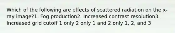 Which of the following are effects of scattered radiation on the x-ray image?1. Fog production2. Increased contrast resolution3. Increased grid cutoff 1 only 2 only 1 and 2 only 1, 2, and 3