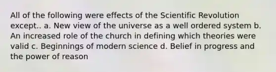 All of the following were effects of the Scientific Revolution except.. a. New view of the universe as a well ordered system b. An increased role of the church in defining which theories were valid c. Beginnings of modern science d. Belief in progress and the power of reason