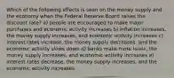 Which of the following effects is seen on the money supply and the economy when the Federal Reserve Board raises the discount rate? a) people are encouraged to make major purchases and economic activity increases b) inflation increases, the money supply increases, and economic activity increases c) interest rates increase, the money supply decreases, and the economic activity slows down d) banks make more loans, the money supply increases, and economic activity increases e) interest rates decrease, the money supply increases, and the economic activity increases