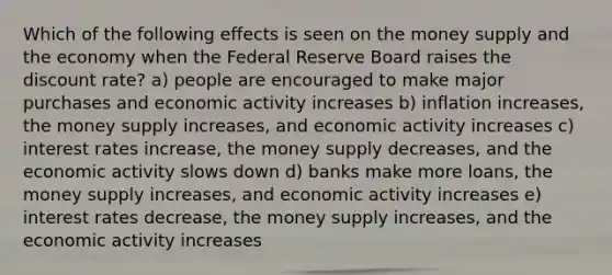 Which of the following effects is seen on the money supply and the economy when the Federal Reserve Board raises the discount rate? a) people are encouraged to make major purchases and economic activity increases b) inflation increases, the money supply increases, and economic activity increases c) interest rates increase, the money supply decreases, and the economic activity slows down d) banks make more loans, the money supply increases, and economic activity increases e) interest rates decrease, the money supply increases, and the economic activity increases