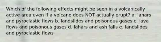 Which of the following effects might be seen in a volcanically active area even if a volcano does NOT actually erupt? a. lahars and pyroclastic flows b. landslides and poisonous gases c. lava flows and poisonous gases d. lahars and ash falls e. landslides and pyroclastic flows