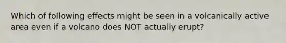 Which of following effects might be seen in a volcanically active area even if a volcano does NOT actually erupt?
