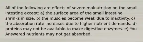 All of the following are effects of severe malnutrition on the small intestine except: a) the surface area of the small intestine shrinks in size. b) the muscles become weak due to inactivity. c) the absorption rate increases due to higher nutrient demands. d) proteins may not be available to make digestive enzymes. e) You Answered nutrients may not get absorbed.