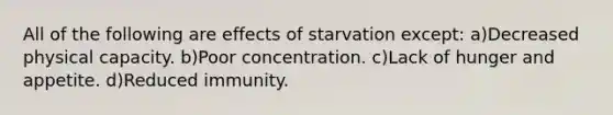 All of the following are effects of starvation except: a)Decreased physical capacity. b)Poor concentration. c)Lack of hunger and appetite. d)Reduced immunity.