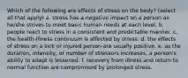 Which of the following are effects of stress on the body? (select all that apply) a. stress has a negative impact on a person as he/she strives to meet basic human needs at each level. b. people react to stress in a consistent and predictable manner. c. the health-illness continuum is affected by stress. d. the effects of stress on a sick or injured person are usually positive. e. as the duration, intensity, or number of stressors increases, a person's ability to adapt is lessened. f. recovery from illness and return to normal function are compromised by prolonged stress.