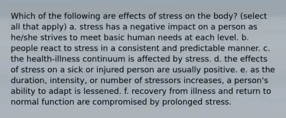 Which of the following are effects of stress on the body? (select all that apply) a. stress has a negative impact on a person as he/she strives to meet basic human needs at each level. b. people react to stress in a consistent and predictable manner. c. the health-illness continuum is affected by stress. d. the effects of stress on a sick or injured person are usually positive. e. as the duration, intensity, or number of stressors increases, a person's ability to adapt is lessened. f. recovery from illness and return to normal function are compromised by prolonged stress.