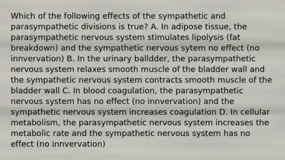 Which of the following effects of the sympathetic and parasympathetic divisions is true? A. In adipose tissue, the parasympathetic nervous system stimulates lipolysis (fat breakdown) and the sympathetic nervous sytem no effect (no innvervation) B. In the urinary balldder, the parasympathetic nervous system relaxes smooth muscle of the bladder wall and the sympathetic nervous system contracts smooth muscle of the bladder wall C. In blood coagulation, the parasympathetic nervous system has no effect (no innvervation) and the sympathetic nervous system increases coagulation D. In cellular metabolism, the parasympathetic nervous system increases the metabolic rate and the sympathetic nervous system has no effect (no innvervation)