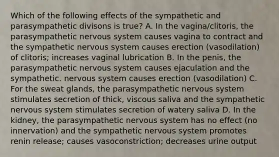 Which of the following effects of the sympathetic and parasympathetic divisons is true? A. In the vagina/clitoris, the parasympathetic nervous system causes vagina to contract and the sympathetic nervous system causes erection (vasodilation) of clitoris; increases vaginal lubrication B. In the penis, the parasympathetic nervous system causes ejaculation and the sympathetic. nervous system causes erection (vasodilation) C. For the sweat glands, the parasympathetic nervous system stimulates secretion of thick, viscous saliva and the sympathetic nervous system stimulates secretion of watery saliva D. In the kidney, the parasympathetic nervous system has no effect (no innervation) and the sympathetic nervous system promotes renin release; causes vasoconstriction; decreases urine output