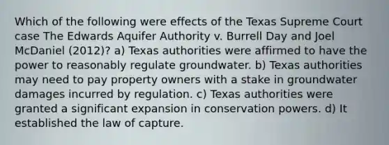 Which of the following were effects of the Texas Supreme Court case The Edwards Aquifer Authority v. Burrell Day and Joel McDaniel (2012)? a) Texas authorities were affirmed to have the power to reasonably regulate groundwater. b) Texas authorities may need to pay property owners with a stake in groundwater damages incurred by regulation. c) Texas authorities were granted a significant expansion in conservation powers. d) It established the law of capture.