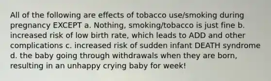 All of the following are effects of tobacco use/smoking during pregnancy EXCEPT a. Nothing, smoking/tobacco is just fine b. increased risk of low birth rate, which leads to ADD and other complications c. increased risk of sudden infant DEATH syndrome d. the baby going through withdrawals when they are born, resulting in an unhappy crying baby for week!