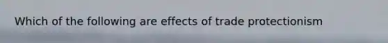 Which of the following are effects of trade protectionism