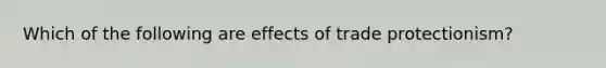 Which of the following are effects of trade protectionism?