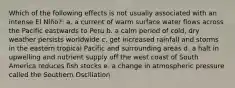 Which of the following effects is not usually associated with an intense El Niño?: a. a current of warm surface water flows across the Pacific eastwards to Peru b. a calm period of cold, dry weather persists worldwide c. get increased rainfall and storms in the eastern tropical Pacific and surrounding areas d. a halt in upwelling and nutrient supply off the west coast of South America reduces fish stocks e. a change in atmospheric pressure called the Southern Oscillation