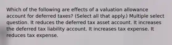 Which of the following are effects of a valuation allowance account for deferred taxes? (Select all that apply.) Multiple select question. It reduces the deferred tax asset account. It increases the deferred tax liability account. It increases tax expense. It reduces tax expense.