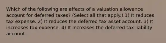 Which of the following are effects of a valuation allowance account for deferred taxes? (Select all that apply.) 1) It reduces tax expense. 2) It reduces the deferred tax asset account. 3) It increases tax expense. 4) It increases the deferred tax liability account.