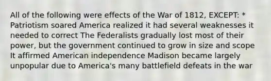 All of the following were effects of the War of 1812, EXCEPT: * Patriotism soared America realized it had several weaknesses it needed to correct The Federalists gradually lost most of their power, but the government continued to grow in size and scope It affirmed American independence Madison became largely unpopular due to America's many battlefield defeats in the war