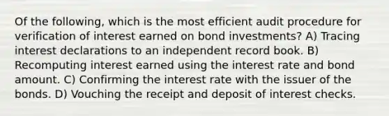 Of the following, which is the most efficient audit procedure for verification of interest earned on bond investments? A) Tracing interest declarations to an independent record book. B) Recomputing interest earned using the interest rate and bond amount. C) Confirming the interest rate with the issuer of the bonds. D) Vouching the receipt and deposit of interest checks.