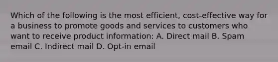 Which of the following is the most efficient, cost-effective way for a business to promote goods and services to customers who want to receive product information: A. Direct mail B. Spam email C. Indirect mail D. Opt-in email