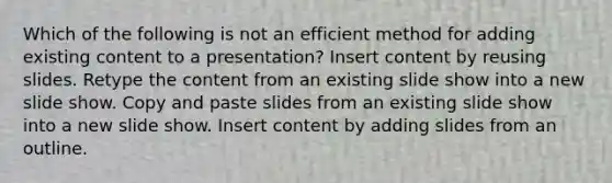 Which of the following is not an efficient method for adding existing content to a presentation? Insert content by reusing slides. Retype the content from an existing slide show into a new slide show. Copy and paste slides from an existing slide show into a new slide show. Insert content by adding slides from an outline.