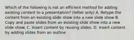 Which of the following is not an efficient method for adding existing content to a presentation? (letter only) A. Retype the content from an existing slide show into a new slide show B. Copy and paste slides from an existing slide show into a new slide show. C. Insert content by reusing slides. D. Insert content by adding slides from an outline