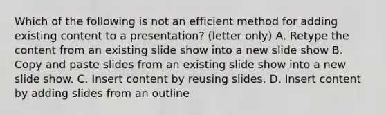 Which of the following is not an efficient method for adding existing content to a presentation? (letter only) A. Retype the content from an existing slide show into a new slide show B. Copy and paste slides from an existing slide show into a new slide show. C. Insert content by reusing slides. D. Insert content by adding slides from an outline